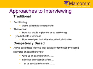 Approaches to Interviewing
Traditional
§ Fact finding
§ About candidate’s background

§ Theoretical
§ How you would implement or do something

§ Hypothetical/Situational
§ How would you deal with a hypothetical situation

Competency Based
§

Allows candidates to prove their suitability for the job by quoting
examples of actual behaviour
§ Give us an example when……
§ Describe an occasion when……
§ Tell us about a time when……..

 