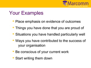 Your Examples
§ Place emphasis on evidence of outcomes
§ Things you have done that you are proud of
§ Situations you have handled particularly well
§ Ways you have contributed to the success of
your organisation
§ Be conscious of your current work
§ Start writing them down

 
