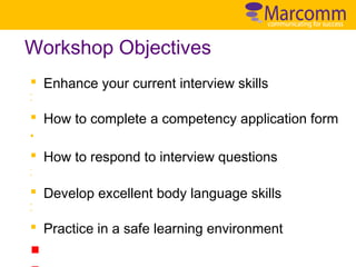 Workshop Objectives
§ Enhance your current interview skills
§
§

§ How to complete a competency application form
§

§ How to respond to interview questions
§

§

§ Develop excellent body language skills
§
§

§ Practice in a safe learning environment

 