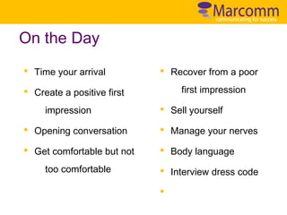 On the Day
§ Time your arrival

§ Recover from a poor
first impression

§ Create a positive first
impression

§ Sell yourself

§ Opening conversation

§ Manage your nerves

§ Get comfortable but not

§ Body language

too comfortable

§ Interview dress code
§

 