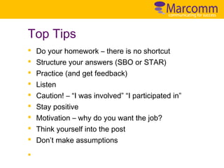 Top Tips
§
§
§
§
§
§
§
§
§
§

Do your homework – there is no shortcut
Structure your answers (SBO or STAR)
Practice (and get feedback)
Listen
Caution! – “I was involved” “I participated in”
Stay positive
Motivation – why do you want the job?
Think yourself into the post
Don’t make assumptions

 
