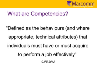 What are Competencies?
“Defined as the behaviours (and where
appropriate, technical attributes) that
individuals must have or must acquire
to perform a job effectively”
CIPD 2012

 