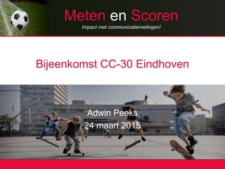 Meten en Scoren
Impact met communicatiemetingen!
Bijeenkomst CC-30 Eindhoven
Adwin Peeks
24 maart 2015
 