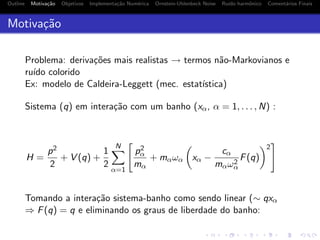 Outline Motiva¸c˜ao Objetivos Implementa¸c˜ao Num´erica Ornstein-Uhlenbeck Noise Ru´ıdo harmˆonico Coment´arios Finais
Motiva¸c˜ao
Problema: deriva¸c˜oes mais realistas → termos n˜ao-Markovianos e
ru´ıdo colorido
Ex: modelo de Caldeira-Leggett (mec. estat´ıstica)
Sistema (q) em intera¸c˜ao com um banho (xα, α = 1, . . . , N) :
H =
p2
2
+ V (q) +
1
2
N
α=1
p2
α
mα
+ mαωα xα −
cα
mαω2
α
F(q)
2
Tomando a intera¸c˜ao sistema-banho como sendo linear (∼ qxα
⇒ F(q) = q e eliminando os graus de liberdade do banho:
 