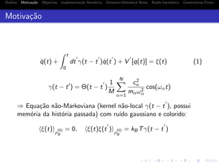 Outline Motiva¸c˜ao Objetivos Implementa¸c˜ao Num´erica Ornstein-Uhlenbeck Noise Ru´ıdo harmˆonico Coment´arios Finais
Motiva¸c˜ao
¨q(t) +
t
0
dt γ(t − t )˙q(t ) + V [q(t)] = ξ(t) (1)
γ(t − t ) = Θ(t − t )
1
M
N
α=1
c2
α
mαω2
α
cos(ωαt)
⇒ Equa¸c˜ao n˜ao-Markoviana (kernel n˜ao-local γ(t − t ), possui
mem´oria da hist´oria passada) com ru´ıdo gaussiano e colorido:
ξ(t) ρ
(0)
B
= 0, ξ(t)ξ(t ) ρ
(0)
B
= kBTγ(t − t )
 