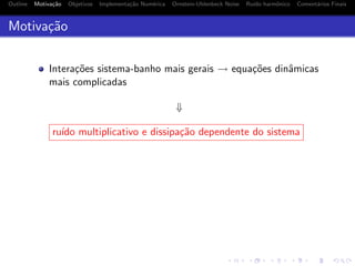Outline Motiva¸c˜ao Objetivos Implementa¸c˜ao Num´erica Ornstein-Uhlenbeck Noise Ru´ıdo harmˆonico Coment´arios Finais
Motiva¸c˜ao
Intera¸c˜oes sistema-banho mais gerais → equa¸c˜oes dinˆamicas
mais complicadas
⇓
ru´ıdo multiplicativo e dissipa¸c˜ao dependente do sistema
 