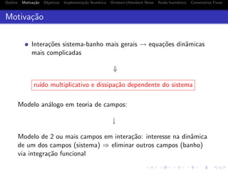 Outline Motiva¸c˜ao Objetivos Implementa¸c˜ao Num´erica Ornstein-Uhlenbeck Noise Ru´ıdo harmˆonico Coment´arios Finais
Motiva¸c˜ao
Intera¸c˜oes sistema-banho mais gerais → equa¸c˜oes dinˆamicas
mais complicadas
⇓
ru´ıdo multiplicativo e dissipa¸c˜ao dependente do sistema
Modelo an´alogo em teoria de campos:
↓
Modelo de 2 ou mais campos em intera¸c˜ao: interesse na dinˆamica
de um dos campos (sistema) ⇒ eliminar outros campos (banho)
via integra¸c˜ao funcional
 