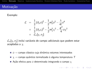 Outline Motiva¸c˜ao Objetivos Implementa¸c˜ao Num´erica Ornstein-Uhlenbeck Noise Ru´ıdo harmˆonico Coment´arios Finais
Motiva¸c˜ao
Exemplo:
L =
1
2
(∂µφ)2
−
1
2
m2
φφ2
−
λ
4!
φ4
+
1
2
(∂µχ)2
−
1
2
m2
χχ2
−
g2
4
φχ2
+ Lσ[χ, σj ]
Lσ[χ, σj ] inclui vari´aveis de campo adicionais que podem estar
acopladas a χ.
φ → campo cl´assico cuja dinˆamica estamos interessados
χ → campo quˆantico termalizado `a alguma temperatura T
A¸c˜ao efetiva para φ determinada integrando o campo χ
 