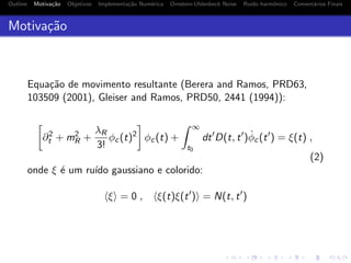 Outline Motiva¸c˜ao Objetivos Implementa¸c˜ao Num´erica Ornstein-Uhlenbeck Noise Ru´ıdo harmˆonico Coment´arios Finais
Motiva¸c˜ao
Equa¸c˜ao de movimento resultante (Berera and Ramos, PRD63,
103509 (2001), Gleiser and Ramos, PRD50, 2441 (1994)):
∂2
t + m2
R +
λR
3!
φc(t)2
φc(t) +
∞
t0
dt D(t, t ) ˙φc(t ) = ξ(t) ,
(2)
onde ξ ´e um ru´ıdo gaussiano e colorido:
ξ = 0 , ξ(t)ξ(t ) = N(t, t )
 