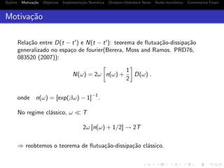 Outline Motiva¸c˜ao Objetivos Implementa¸c˜ao Num´erica Ornstein-Uhlenbeck Noise Ru´ıdo harmˆonico Coment´arios Finais
Motiva¸c˜ao
Rela¸c˜ao entre D(t − t ) e N(t − t ): teorema de ﬂutua¸c˜ao-dissipa¸c˜ao
generalizado no espa¸co de fourier(Berera, Moss and Ramos. PRD76,
083520 (2007)):
N(ω) = 2ω n(ω) +
1
2
D(ω) .
onde n(ω) = [exp(βω) − 1]
−1
.
No regime cl´assico, ω T
2ω [n(ω) + 1/2] → 2T
⇒ reobtemos o teorema de ﬂutua¸c˜ao-dissipa¸c˜ao cl´assico.
 