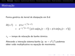 Outline Motiva¸c˜ao Objetivos Implementa¸c˜ao Num´erica Ornstein-Uhlenbeck Noise Ru´ıdo harmˆonico Coment´arios Finais
Motiva¸c˜ao
Forma gen´erica do kernel de dissipa¸c˜ao em 0-d:
D(t, t ) = #1 e−τ−1
χ (t−t )
+ e−τ−1
χ (t−t )
#2 cos[mχ(t − t )] + #3 sin[mχ(t − t )]
τχ → tempo de relaxa¸c˜ao do banho t´ermico.
Alterando a intera¸c˜ao sistema-banho (p. ex ∼ φ2χ2) podemos
obter ru´ıdo multiplicativo na equa¸c˜ao de movimento.
 