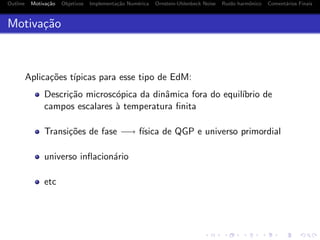Outline Motiva¸c˜ao Objetivos Implementa¸c˜ao Num´erica Ornstein-Uhlenbeck Noise Ru´ıdo harmˆonico Coment´arios Finais
Motiva¸c˜ao
Aplica¸c˜oes t´ıpicas para esse tipo de EdM:
Descri¸c˜ao microsc´opica da dinˆamica fora do equil´ıbrio de
campos escalares `a temperatura ﬁnita
Transi¸c˜oes de fase −→ f´ısica de QGP e universo primordial
universo inﬂacion´ario
etc
 