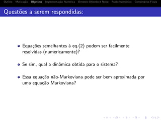 Outline Motiva¸c˜ao Objetivos Implementa¸c˜ao Num´erica Ornstein-Uhlenbeck Noise Ru´ıdo harmˆonico Coment´arios Finais
Quest˜oes a serem respondidas:
Equa¸c˜oes semelhantes `a eq.(2) podem ser facilmente
resolvidas (numericamente)?
Se sim, qual a dinˆamica obtida para o sistema?
Essa equa¸c˜ao n˜ao-Markoviana pode ser bem aproximada por
uma equa¸c˜ao Markoviana?
 