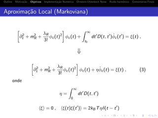 Outline Motiva¸c˜ao Objetivos Implementa¸c˜ao Num´erica Ornstein-Uhlenbeck Noise Ru´ıdo harmˆonico Coment´arios Finais
Aproxima¸c˜ao Local (Markoviana)
∂2
t + m2
R +
λR
3!
φc(t)2
φc(t) +
∞
t0
dt D(t, t ) ˙φc(t ) = ξ(t) ,
⇓
∂2
t + m2
R +
λR
3!
φc(t)2
φc(t) + η ˙φc(t) = ξ(t) , (3)
onde
η =
∞
0
dt D(t, t )
ξ = 0 , ξ(t)ξ(t ) = 2kBTηδ(t − t )
 