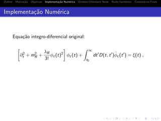 Outline Motiva¸c˜ao Objetivos Implementa¸c˜ao Num´erica Ornstein-Uhlenbeck Noise Ru´ıdo harmˆonico Coment´arios Finais
Implementa¸c˜ao Num´erica
Equa¸c˜ao integro-diferencial original:
∂2
t + m2
R +
λR
3!
φc(t)2
φc(t) +
∞
t0
dt D(t, t ) ˙φc(t ) = ξ(t) ,
 