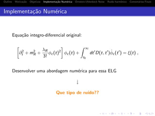 Outline Motiva¸c˜ao Objetivos Implementa¸c˜ao Num´erica Ornstein-Uhlenbeck Noise Ru´ıdo harmˆonico Coment´arios Finais
Implementa¸c˜ao Num´erica
Equa¸c˜ao integro-diferencial original:
∂2
t + m2
R +
λR
3!
φc(t)2
φc(t) +
∞
t0
dt D(t, t ) ˙φc(t ) = ξ(t) ,
Desenvolver uma abordagem num´erica para essa ELG
↓
Que tipo de ru´ıdo??
 