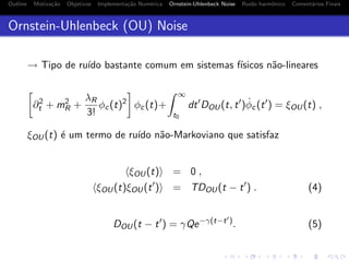 Outline Motiva¸c˜ao Objetivos Implementa¸c˜ao Num´erica Ornstein-Uhlenbeck Noise Ru´ıdo harmˆonico Coment´arios Finais
Ornstein-Uhlenbeck (OU) Noise
→ Tipo de ru´ıdo bastante comum em sistemas f´ısicos n˜ao-lineares
∂2
t + m2
R +
λR
3!
φc(t)2
φc(t)+
∞
t0
dt DOU(t, t ) ˙φc(t ) = ξOU(t) ,
ξOU(t) ´e um termo de ru´ıdo n˜ao-Markoviano que satisfaz
ξOU(t) = 0 ,
ξOU(t)ξOU(t ) = TDOU(t − t ) . (4)
DOU(t − t ) = γQe−γ(t−t )
. (5)
 