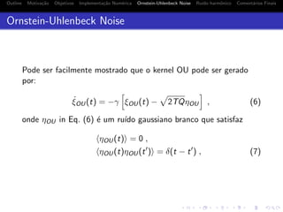 Outline Motiva¸c˜ao Objetivos Implementa¸c˜ao Num´erica Ornstein-Uhlenbeck Noise Ru´ıdo harmˆonico Coment´arios Finais
Ornstein-Uhlenbeck Noise
Pode ser facilmente mostrado que o kernel OU pode ser gerado
por:
˙ξOU(t) = −γ ξOU(t) − 2TQηOU , (6)
onde ηOU in Eq. (6) ´e um ru´ıdo gaussiano branco que satisfaz
ηOU(t) = 0 ,
ηOU(t)ηOU(t ) = δ(t − t ) , (7)
 