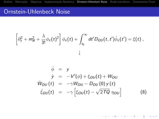 Outline Motiva¸c˜ao Objetivos Implementa¸c˜ao Num´erica Ornstein-Uhlenbeck Noise Ru´ıdo harmˆonico Coment´arios Finais
Ornstein-Uhlenbeck Noise
∂2
t + m2
R +
λ
3!
φc(t)2
φc(t) +
∞
t0
dt DOU(t, t ) ˙φc(t ) = ξ(t) ,
↓
˙φ = y
˙y = −V (φ) + ξOU(t) + WOU
˙WOU (t) = −γWOU − DOU (0) y (t)
˙ξOU(t) = −γ ξOU(t) − 2TQ ηOU (8)
 