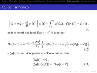 Outline Motiva¸c˜ao Objetivos Implementa¸c˜ao Num´erica Ornstein-Uhlenbeck Noise Ru´ıdo harmˆonico Coment´arios Finais
Ru´ıdo harmˆonico
∂2
t + m2
R +
λR
3!
φc(t)2
φc(t) +
∞
t0
dt DH(t, t ) ˙φc(t ) = ξH(t) ,
(9)
onde o kernel n˜ao-local DH (t − t ) ´e dado por
DH(t−t ) = e−γ(t−t )
Qm2
χ
2γ
cos[Ω1(t − t )] +
γ
Ω1
sin[Ω1(t − t )] ,
(10)
e ξH(t) ´e um ru´ıdo gaussiano colorido que satisfaz
ξH(t) = 0 ,
ξH(t)ξH(t ) = TDH(t − t ) . (11)
 