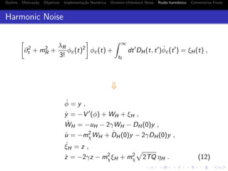 Outline Motiva¸c˜ao Objetivos Implementa¸c˜ao Num´erica Ornstein-Uhlenbeck Noise Ru´ıdo harmˆonico Coment´arios Finais
Harmonic Noise
∂2
t + m2
R +
λR
3!
φc(t)2
φc(t) +
∞
t0
dt DH(t, t ) ˙φc(t ) = ξH(t) ,
⇓
˙φ = y ,
˙y = −V (φ) + WH + ξH ,
˙WH = −uH − 2γWH − DH(0)y ,
˙u = −m2
χWH + ˙DH(0)y − 2γDH(0)y ,
˙ξH = z ,
˙z = −2γz − m2
χξH + m2
χ 2TQ ηH . (12)
 