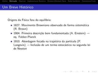 Outline Motiva¸c˜ao Objetivos Implementa¸c˜ao Num´erica Ornstein-Uhlenbeck Noise Ru´ıdo harmˆonico Coment´arios Finais
Um Breve Hist´orico
Origens da F´ısica fora do equil´ıbrio:
1827: Movimento Browniano observado de forma sistem´atica
(R. Brown)
1904: Primeira descri¸c˜ao bem fundamentada (A. Einstein) →
eq. Fokker-Planck
1910: Abordagem focada na trajet´oria da part´ıcula (P.
Langevin) → Inclus˜ao de um termo estoc´astico na segunda lei
de Newton
 