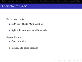 Outline Motiva¸c˜ao Objetivos Implementa¸c˜ao Num´erica Ornstein-Uhlenbeck Noise Ru´ıdo harmˆonico Coment´arios Finais
Coment´arios Finais
Estudamos ainda:
EdM com Ru´ıdo Multiplicativo
Aplica¸c˜ao ao universo inﬂacion´ario
Passos futuros:
Caso quˆantico
Inclus˜ao da parte espacial
 