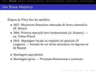 Outline Motiva¸c˜ao Objetivos Implementa¸c˜ao Num´erica Ornstein-Uhlenbeck Noise Ru´ıdo harmˆonico Coment´arios Finais
Um Breve Hist´orico
Origens da F´ısica fora do equil´ıbrio:
1827: Movimento Browniano observado de forma sistem´atica
(R. Brown)
1904: Primeira descri¸c˜ao bem fundamentada (A. Einstein) →
eq. Fokker-Planck
1910: Abordagem focada na trajet´oria da part´ıcula (P.
Langevin) → Inclus˜ao de um termo estoc´astico na segunda lei
de Newton
Abordagens equivalentes
Abordagens gerais → Processos Markovianos e cont´ınuos
 