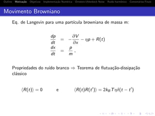 Outline Motiva¸c˜ao Objetivos Implementa¸c˜ao Num´erica Ornstein-Uhlenbeck Noise Ru´ıdo harmˆonico Coment´arios Finais
Movimento Browniano
Eq. de Langevin para uma part´ıcula browniana de massa m:
dp
dt
= −
∂V
∂x
− ηp + R(t)
dx
dt
=
p
m
,
Propriedades do ru´ıdo branco ⇒ Teorema de ﬂutua¸c˜ao-dissipa¸c˜ao
cl´assico
R(t) = 0 e R(t)R(t ) = 2kBTηδ(t − t )
 