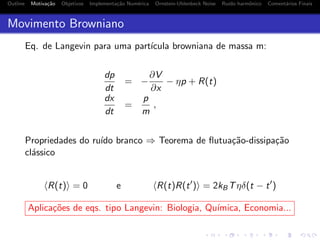 Outline Motiva¸c˜ao Objetivos Implementa¸c˜ao Num´erica Ornstein-Uhlenbeck Noise Ru´ıdo harmˆonico Coment´arios Finais
Movimento Browniano
Eq. de Langevin para uma part´ıcula browniana de massa m:
dp
dt
= −
∂V
∂x
− ηp + R(t)
dx
dt
=
p
m
,
Propriedades do ru´ıdo branco ⇒ Teorema de ﬂutua¸c˜ao-dissipa¸c˜ao
cl´assico
R(t) = 0 e R(t)R(t ) = 2kBTηδ(t − t )
Aplica¸c˜oes de eqs. tipo Langevin: Biologia, Qu´ımica, Economia...
 