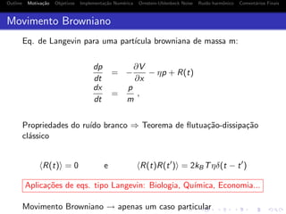 Outline Motiva¸c˜ao Objetivos Implementa¸c˜ao Num´erica Ornstein-Uhlenbeck Noise Ru´ıdo harmˆonico Coment´arios Finais
Movimento Browniano
Eq. de Langevin para uma part´ıcula browniana de massa m:
dp
dt
= −
∂V
∂x
− ηp + R(t)
dx
dt
=
p
m
,
Propriedades do ru´ıdo branco ⇒ Teorema de ﬂutua¸c˜ao-dissipa¸c˜ao
cl´assico
R(t) = 0 e R(t)R(t ) = 2kBTηδ(t − t )
Aplica¸c˜oes de eqs. tipo Langevin: Biologia, Qu´ımica, Economia...
Movimento Browniano → apenas um caso particular
 