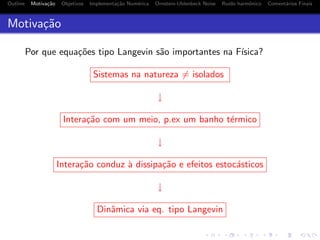 Outline Motiva¸c˜ao Objetivos Implementa¸c˜ao Num´erica Ornstein-Uhlenbeck Noise Ru´ıdo harmˆonico Coment´arios Finais
Motiva¸c˜ao
Por que equa¸c˜oes tipo Langevin s˜ao importantes na F´ısica?
Sistemas na natureza = isolados
↓
Intera¸c˜ao com um meio, p.ex um banho t´ermico
↓
Intera¸c˜ao conduz `a dissipa¸c˜ao e efeitos estoc´asticos
↓
Dinˆamica via eq. tipo Langevin
 