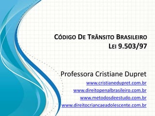 CÓDIGO DE TRÂNSITO BRASILEIRO
                LEI 9.503/97


 Professora Cristiane Dupret
             www.cristianedupret.com.br
      www.direitopenalbrasileiro.com.br
         www.metodosdeestudo.com.br
  www.direitocriancaeadolescente.com.br
 