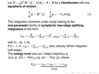 Let H = 1
2pT M−1p + V(q) = A + B be a Hamiltonian with the
equations of motion
d
dt
q = M−1
p,
d
dt
p = − qV(q). (1)
The integration schemes under study belong to the
one-parameter family of symplectic two-stage splitting
integrators of the form
ψ∆t = ϕB
b∆t ◦ ϕA
∆t/2 ◦ ϕB
(1−2b)∆t ◦ ϕA
∆t/2 ◦ ϕB
b∆t ,
with b ∈ (0, 1/4].
If b = 1/4, ψ∆t = ψVV
∆t/2 ◦ ψVV
∆t/2 (two velocity Verlet integrator
half steps).
The energy error over an I-steps trajectory is
∆(q, p, ∆t) = H(Ψ∆t,I(q, p)) − H(q, p), where
Ψ∆t,I = ψ∆t ◦ ψ∆t ◦ · · · ◦ ψ∆t
I times
.
 