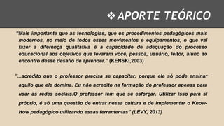 ❖ APORTE TEÓRICO
“Mais importante que as tecnologias, que os procedimentos pedagógicos mais
modernos, no meio de todos esses movimentos e equipamentos, o que vai
fazer a diferença qualitativa é a capacidade de adequação do processo
educacional aos objetivos que levaram você, pessoa, usuário, leitor, aluno ao
encontro desse desafio de aprender.” (KENSKI,2003)

”...acredito que o professor precisa se capacitar, porque ele só pode ensinar
aquilo que ele domina. Eu não acredito na formação do professor apenas para
usar as redes sociais.O professor tem que se esforçar. Utilizar isso para si

próprio, é só uma questão de entrar nessa cultura e de implementar o KnowHow pedagógico utilizando essas ferramentas” (LEVY, 2013)

 