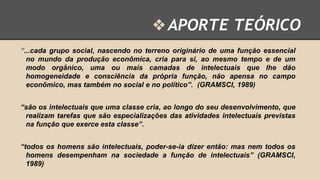 ❖ APORTE TEÓRICO
“...cada grupo social, nascendo no terreno originário de uma função essencial
no mundo da produção econômica, cria para si, ao mesmo tempo e de um
modo orgânico, uma ou mais camadas de intelectuais que lhe dão
homogeneidade e consciência da própria função, não apensa no campo
econômico, mas também no social e no político”. (GRAMSCI, 1989)
“são os intelectuais que uma classe cria, ao longo do seu desenvolvimento, que
realizam tarefas que são especializações das atividades intelectuais previstas
na função que exerce esta classe”.
“todos os homens são intelectuais, poder-se-ia dizer então: mas nem todos os
homens desempenham na sociedade a função de intelectuais” (GRAMSCI,
1989)

 