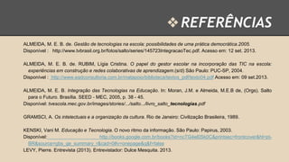 ❖ REFERÊNCIAS
ALMEIDA, M. E. B. de. Gestão de tecnologias na escola: possibilidades de uma prática democrática.2005.
Disponível : http://www.tvbrasil.org.br/fotos/salto/series/145723IntegracaoTec.pdf. Acesso em: 12 set. 2013.

ALMEIDA, M. E. B. de. RUBIM, Lígia Cristina. O papel do gestor escolar na incorporação das TIC na escola:
experiências em construção e redes colaborativas de aprendizagem.(s/d) São Paulo: PUC-SP, 2004.
Disponível : http://www.eadconsultoria.com.br/matapoio/biblioteca/textos_pdf/texto04.pdf Acesso em: 09 set.2013.
ALMEIDA, M. E. B. Integração das Tecnologias na Educação. In: Moran, J.M. e Almeida, M.E.B de, (Orgs). Salto
para o Futuro. Brasília. SEED ‐ MEC, 2005, p. 38 - 45.
Disponível: tvescola.mec.gov.br/images/stories/.../salto.../livro_salto_tecnologias.pdf
GRAMSCI, A. Os intelectuais e a organização da cultura. Rio de Janeiro: Civilização Brasileira, 1989.

KENSKI, Vani M. Educação e Tecnologia. O novo ritmo da informação. São Paulo: Papirus, 2003.
Disponível:
http://books.google.com.br/books?id=ncTG4el0Sk0C&printsec=frontcover&hl=ptBR&source=gbs_ge_summary_r&cad=0#v=onepage&q&f=false
LEVY, Pierre. Entrevista (2013). Entrevistador: Dulce Mesquita. 2013.

 