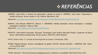 ❖ REFERÊNCIAS
LIBÂNEO, José Carlos. O sistema de organização e gestão da escola In: LIBÂNEO, José Carlos. Organização e
Gestão da Escola - teoria e prática. 4ª ed. Goiânia: Alternativa, 2001.
Disponível : http://www.acervodigital.unesp.br/bitstream/123456789/32/3/LDB_Gest%C3%A3o.pdf
MORAN, José Manuel; MASETTO, Marcos T.; BEHRENS, Marilda Aparecida. Novas tecnologias e mediação
pedagógica. Campinas : Papirus, 2000.
Disponível: www.adidatica.com.br/arquivos/MORAN.doc
PEIXOTO, José Antônio Assunção. Educação Tecnológica/ José Antônio Assunção Peixoto, Leydervan de Souza
Xavier, Lilian Martins da Motta Dias. Rio de Janeiro: CEFET/RJ, 2009. Módulo I.
PINTO, Álvaro Vieira. O conceito de tecnologia.Rio de Janeiro: Contraponto, 2005.
RUSSO, Miguel Henrique. Escola e paradigmas de gestão. ECCOS- Revista Científica – UNIMOVE, São Paulo,
v.6,n1,p.25-26. 2004
Disponível: http://www.uninove.br/PDFs/Publicacoes/eccos/eccos_v6n1/eccosv6n1_miguelrusso.pdf
TAJRA, Sanmya F. Novas ferramentas pedagógicas para o professor na atualidade. São Paulo: Érica, 2012.

 