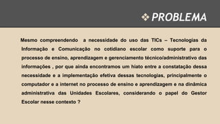 ❖ PROBLEMA
Mesmo compreendendo

a necessidade do uso das TICs – Tecnologias da

Informação e Comunicação no cotidiano escolar como suporte para o
processo de ensino, aprendizagem e gerenciamento técnico/administrativo das

informações , por que ainda encontramos um hiato entre a constatação dessa
necessidade e a implementação efetiva dessas tecnologias, principalmente o
computador e a internet no processo de ensino e aprendizagem e na dinâmica

administrativa das Unidades Escolares, considerando o papel do Gestor
Escolar nesse contexto ?

 