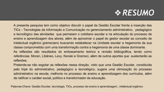 ❖ RESUMO
A presente pesquisa tem como objetivo discutir o papel da Gestão Escolar frente a inserção das
TICs - Tecnologias da Informação e Comunicação no gerenciamento administrativo, pedagógico
e tecnológico das atividades que permeiam o cotidiano escolar e na articulação do processo de
ensino e aprendizagem dos atores, além de aproximar o papel do gestor escolar ao conceito de
intelectual orgânico gramsciano buscando estabelecer na Unidade escolar a hegemonia da sua
classe comprometido com uma transformação contra a hegemonia de uma classe dominante.
As reflexões são resultados do embasamento teórico e revisão bibliográfica, tendo como
referências: Moran, Libâneo, Levy, Kenski e Gramsci, além de outros aportes que sustentarão as
reflexões.
Pretende-se não esgotar as reflexões nessa direção, visto que uma Gestão Escolar, constituída
pelo tripé do administrativo, pedagógico e tecnológico, sugere uma otimização do processo
administrativo na escola, melhoria no processo de ensino e aprendizagem dos currículos, além
de ratificar o caráter social, político e transformador da educação.
Palavras-Chave: Gestão Escolar, tecnologia, TICs, processo de ensino e aprendizagem., intelectual orgânico

 