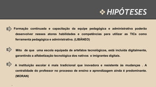 ❖ HIPÓTESES
Formação continuada e capacitação da equipe pedagógica e administrativa poderão

desenvolver nesses atores habilidades e competências para utilizar as TICs como
ferramenta pedagógica e administrativa. (LIBÂNEO)

Mito de que uma escola equipada de artefatos tecnológicos, está incluída digitalmente,
garantindo a alfabetização tecnológica dos nativos e imigrantes digitais.
A instituição escolar é mais tradicional que inovadora e resistente às mudanças . A
centralidade do professor no processo de ensino e aprendizagem ainda é predominante.
(MORAN)
·

 