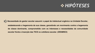 ❖ HIPÓTESES

Necessidade do gestor escolar assumir o papel de intelectual orgânico na Unidade Escolar,
estabelecendo a hegemonia da sua classe, garantindo um movimento contra a hegemonia
da classe dominante, comprometido com os interesses e necessidades da comunidade

escolar frente a inserção das TICS no cotidiano escolar. (GRAMSCI)

 