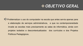 ❖ OBJETIVO GERAL

Problematizar o uso do computador na escola que antes servia apenas para

a elaboração de serviços administrativos, e que na contemporaneidade
invade as escolas mais precisamente as salas de informática, ainda com
projetos isolados e descontextualizados
Políticos Pedagógicos.

dos currículos e dos Projetos

 