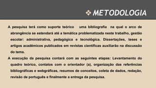 ❖ METODOLOGIA
A pesquisa terá como suporte teórico

uma bibliografia

na qual o arco de

abrangência se estendará até a temática problematizada neste trabalho, gestão
escolar: administrativa, pedagógica e tecnológica. Dissertações, teses e
artigos acadêmicos publicados em revistas científicas auxiliarão na discussão
do tema.
A execução da pesquisa contará com as seguintes etapas: Levantamento do
quadro teórico, contatos com o orientador (a), organização das referências
bibliográficas e webgráficas, resumos de conceitos, coleta de dados, redação,
revisão de português e finalmente a entrega da pesquisa.

 
