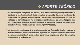 ❖ APORTE TEÓRICO
“ As tecnologias chegaram na escola, mas estas sempre privilegiaram mais o
controle a modernização da infra estrutura e a gestão do que a mudança. Os
programas de gestão administrativa estão mais desenvolvidos do que os
voltados à aprendizagem. Há avanços na centralização da aprendizagem, mas
só conseguem arranhar superficialmente a estrutura pesada em que estão
estruturados os vários níveis de ensino.” (MORAN,2000 )
“ A formação continuada é o prolongamento da formação inicial, visando o
aperfeiçoamento profissional teórico e prático no próprio contexto de trabalho
e o desenvolvimento de uma cultura geral mais ampla para além do exercício
profissional.”(LIBÂNEO,2001 )

 