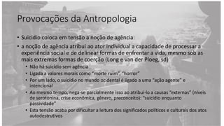 Provocações da Antropologia
• Suicidio coloca em tensão a noção de agência:
• a noção de agência atribui ao ator individual a capacidade de processar a
experiência social e de delinear formas de enfrentar a vida, mesmo sob as
mais extremas formas de coerção (Long e van der Ploeg, sd)
• Não há suicídio sem agência
• Ligada a valores morais como “morte ruim”, “horror”
• Por um lado, o suicídio no mundo ocidental é ligado a uma “ação agente” e
intencional
• Ao mesmo tempo, nega-se parcialmente isso ao atribui-lo a causas “externas” (níveis
de serotonina, crise econômica, gênero, preconceito): “suicídio enquanto
passividade”
• Esta tensão acaba por dificultar a leitura dos significados políticos e culturais dos atos
autodestrutivos
 
