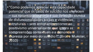 •“Como podemos apreciar esta capacidade
potencial que os casos de suicídio nos oferecem
– sua natureza acusatória e sua detecção sísmica
de disfuncionalidades sociais e violências
estruturais – sem entretanto recorrer ao
positivismo universalizante que ignora as
compreensões contextuais e a denúncia
expressa por meio do suicídio?” (Broz e Munster,
2010)
 
