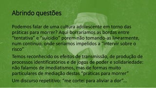 Abrindo questões
Podemos falar de uma cultura adolescente em torno das
práticas para morrer? Aqui borraríamos as bordas entre
“tentativa” e “suicídio” porem não tomando-as linearmente,
num contínuo, onde seríamos impelidos a “intervir sobre o
risco”
Temos reconhecido os efeitos de transmissão, de produção de
processos identificatórios e de jogos de poder e solidariedade:
não falamos de imediatismos, mas de formas muito
particulares de mediação destas “práticas para morrer”
Um discurso repetitivo: “me cortei para aliviar a dor”...
 