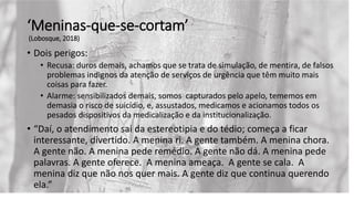 ‘Meninas-que-se-cortam’
(Lobosque, 2018)
• Dois perigos:
• Recusa: duros demais, achamos que se trata de simulação, de mentira, de falsos
problemas indignos da atenção de serviços de urgência que têm muito mais
coisas para fazer.
• Alarme: sensibilizados demais, somos capturados pelo apelo, tememos em
demasia o risco de suicídio, e, assustados, medicamos e acionamos todos os
pesados dispositivos da medicalização e da institucionalização.
• “Daí, o atendimento sai da estereotipia e do tédio; começa a ficar
interessante, divertido. A menina ri. A gente também. A menina chora.
A gente não. A menina pede remédio. A gente não dá. A menina pede
palavras. A gente oferece. A menina ameaça. A gente se cala. A
menina diz que não nos quer mais. A gente diz que continua querendo
ela.”
 