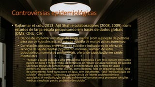 Controvérsias epidemiológicas
• Rajkumar et cols, 2013; Ajit Shah e colaboradores (2008, 2009); com
estudos de larga escala pesquisando em bases de dados globais
(OMS, ONU, CIA)
• Depois de implantar iniciativas de saúde mental (com a exceção de políticas
para uso de substâncias), as taxas de suicídio de muitos países aumentou
• Correlações positivas entre taxas de suicidio e indicadores de oferta de
serviços de saude mental (orçamento nacional, numero de leitos
psiquiatricos, numero de profissionais, oferta de capacitação em saúde
mental etc)
• “Reduzir a saúde pública a uma perspectiva biomédica é um erro comum em muitos
países de baixa e média renda. As tentativas de reduzir as taxas nacionais de suicídio
são feitas através do fornecimento de antidepressivos aos centros de saúde
periféricos, deixando misérias diárias, como pobreza, falta de segurança social, falta
de saneamento, fome e escassez de água, sem tratamento.” Essa “medicalização do
suicídio” eles dizem, “subestima a importância de fatores socioeconômicos
associados. A medicalização de todo sofrimento humano tenta promover soluções
médicas simplistas para o problema do suicídio.”
 